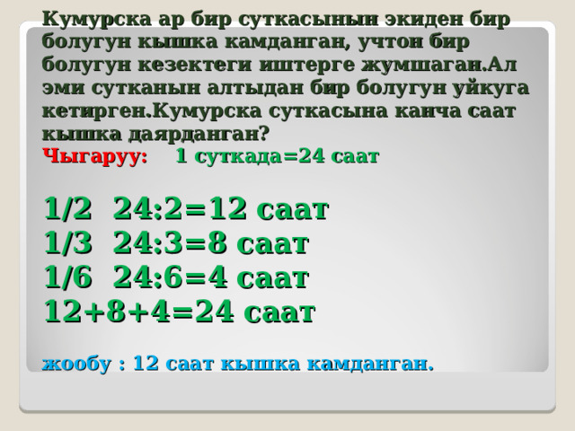Кумурска ар бир суткасынын экиден бир болугун кышка камданган, учтон бир болугун кезектеги иштерге жумшаган.Ал эми сутканын алтыдан бир болугун уйкуга кетирген.Кумурска суткасына канча саат кышка даярданган?  Чыгаруу:  1 суткада=24 саат   1/2 24:2=12 саат  1/3 24:3=8 саат  1/6 24:6=4 саат  12+8+4=24 саат   жообу : 12 саат кышка камданган. 