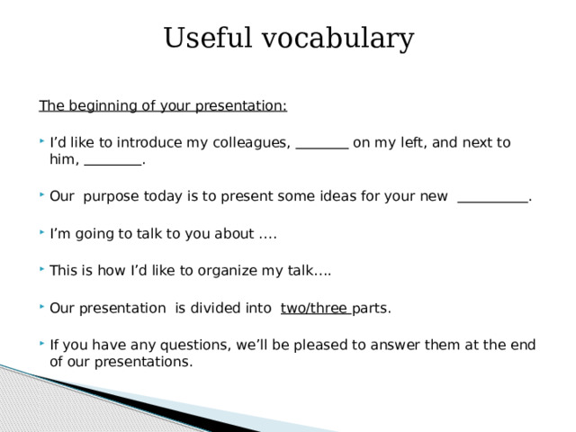Useful vocabulary   The beginning of your presentation:  I’d like to introduce my colleagues,  on my left, and next to him,  . Our purpose today is to present some ideas for your new  . I’m going to talk to you about …. This is how I’d like to organize my talk…. Our presentation is divided into two/three parts. If you have any questions, we’ll be pleased to answer them at the end of our presentations.  