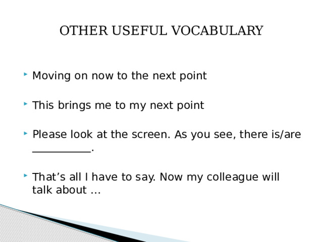 OTHER USEFUL VOCABULARY Moving on now to the next point This brings me to my next point Please look at the screen. As you see, there is/are  . That’s all I have to say. Now my colleague will talk about … 