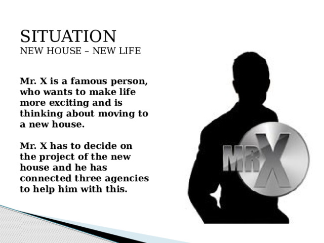 SITUATION  NEW HOUSE – NEW LIFE   Mr. X is a famous person, who wants to make life more exciting and is thinking about moving to a new house.   Mr. X has to decide on the project of the new house and he has connected three agencies to help him with this.   