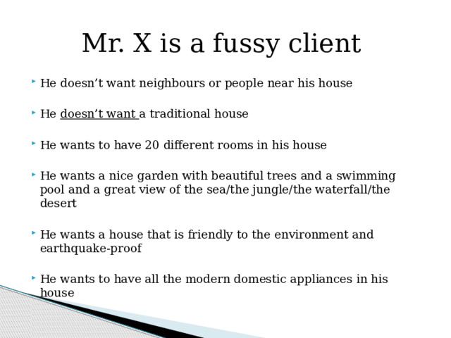 Mr. X is a fussy client He doesn’t want neighbours or people near his house He doesn’t want a traditional house He wants to have 20 different rooms in his house He wants a nice garden with beautiful trees and a swimming pool and a great view of the sea/the jungle/the waterfall/the desert He wants a house that is friendly to the environment and earthquake-proof He wants to have all the modern domestic appliances in his house  