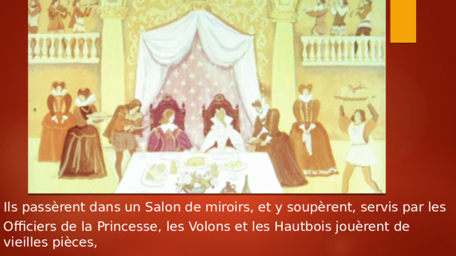 Ils passèrent dans un Salon de miroirs, et y soupèrent, servis par les Officiers de la Princesse, les Volons et les Hautbois jouèrent de vieilles pièces, 