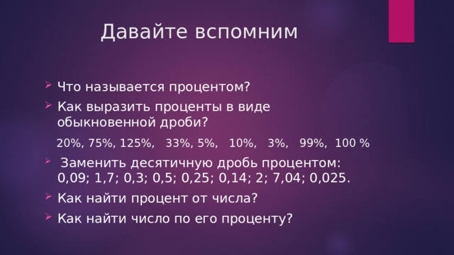 Давайте вспомним Что называется процентом? Как выразить проценты в виде обыкновенной дроби?     20%, 75%, 125%,   33%, 5%,   10%,   3%,   99%,  100 %   Заменить десятичную дробь процентом: 0,09; 1,7; 0,3; 0,5; 0,25; 0,14; 2; 7,04; 0,025. Как найти процент от числа? Как найти число по его проценту? 