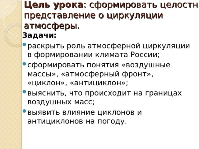 Цель урока : сформировать целостное представление о циркуляции атмосферы.   Задачи: раскрыть роль атмосферной циркуляции в формировании климата России; сформировать понятия «воздушные массы», «атмосферный фронт», «циклон», «антициклон»; выяснить, что происходит на границах воздушных масс; выявить влияние циклонов и антициклонов на погоду.  