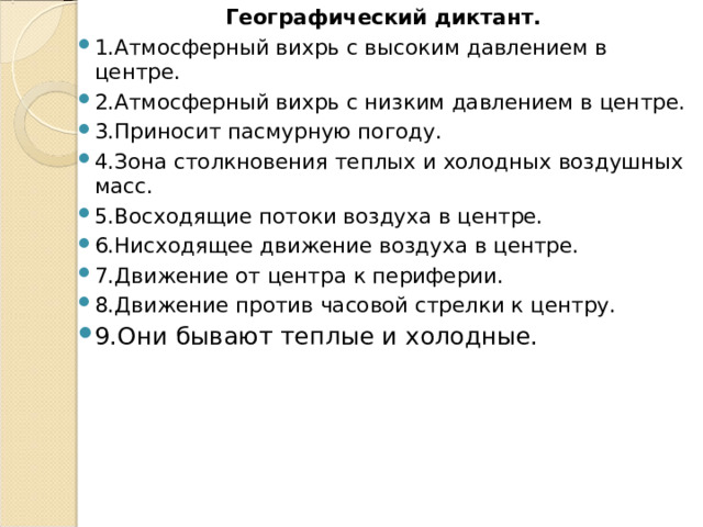 Географический диктант. 1.Атмосферный вихрь с высоким давлением в центре. 2.Атмосферный вихрь с низким давлением в центре. 3.Приносит пасмурную погоду. 4.Зона столкновения теплых и холодных воздушных масс. 5.Восходящие потоки воздуха в центре. 6.Нисходящее движение воздуха в центре. 7.Движение от центра к периферии. 8.Движение против часовой стрелки к центру. 9.Они бывают теплые и холодные.  