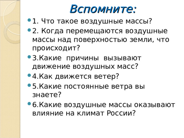 Вспомните: 1. Что такое воздушные массы? 2. Когда перемещаются воздушные массы над поверхностью земли, что происходит? 3.Какие причины вызывают движение воздушных масс? 4.Как движется ветер? 5.Какие постоянные ветра вы знаете? 6.Какие воздушные массы оказывают влияние на климат России?  