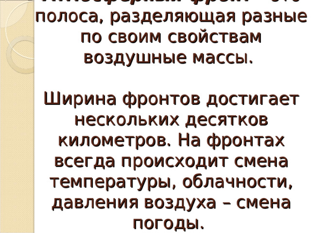 Атмосферный фронт  – это полоса, разделяющая разные по своим свойствам воздушные массы.   Ширина фронтов достигает нескольких десятков километров. На фронтах всегда происходит смена температуры, облачности, давления воздуха – смена погоды.    
