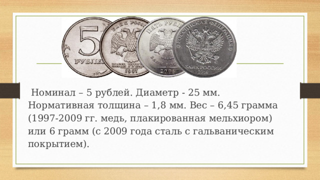  Номинал – 5 рублей. Диаметр - 25 мм. Нормативная толщина – 1,8 мм. Вес – 6,45 грамма (1997-2009 гг. медь, плакированная мельхиором) или 6 грамм (с 2009 года сталь с гальваническим покрытием). 