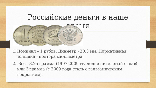 Номинал – 1 рубль. Диаметр - 20,5 мм. Нормативная толщина - полтора миллиметра.  Вес - 3,25 грамма (1997-2009 гг. медно-никелевый сплав) или 3 грамма (с 2009 года сталь с гальваническим покрытием). Российские деньги в наше время 
