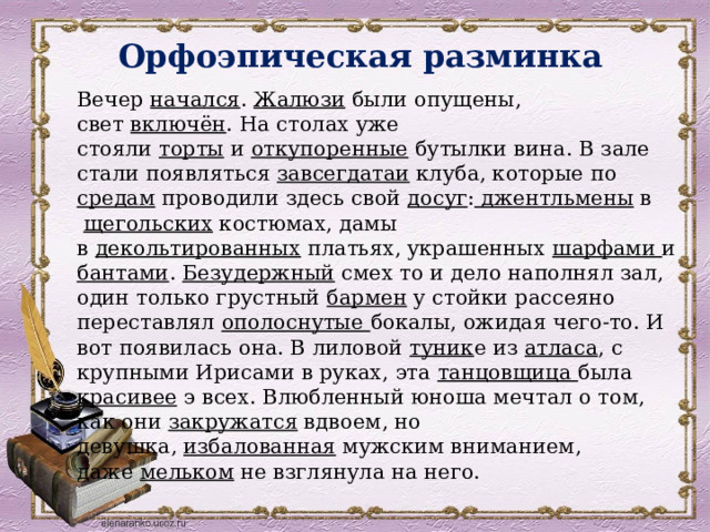 Орфоэпическая разминка   Вечер  начался .  Жалюзи  были опущены, свет  включён . На столах уже стояли  торты  и  откупоренные  бутылки вина. В зале стали появляться  завсегдатаи  клуба, которые по средам  проводили здесь свой досуг : джентльмены в   щегольских  костюмах, дамы в  декольтированных  платьях, украшенных шарфами и бантами . Безудержный  смех то и дело наполнял зал, один только грустный  бармен  у стойки рассеяно переставлял ополоснутые бокалы, ожидая чего-то. И вот появилась она. В лиловой туник е из  атласа , с крупными Ирисами в руках, эта танцовщица была красивее э всех. Влюбленный юноша мечтал о том, как они  закружатся  вдвоем, но девушка,  избалованная  мужским вниманием, даже  мельком  не взглянула на него. 