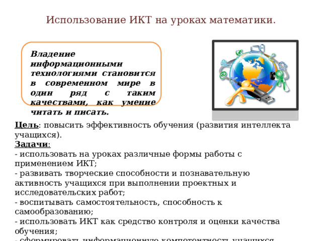 Использование ИКТ на уроках математики. Владение информационными технологиями становится в современном мире в один ряд с таким качествами, как умение читать и писать. Цель : повысить эффективность обучения (развития интеллекта учащихся).  Задачи :  - использовать на уроках различные формы работы с применением ИКТ;  - развивать творческие способности и познавательную активность учащихся при выполнении проектных и исследовательских работ; - воспитывать самостоятельность, способность к самообразованию; - использовать ИКТ как средство контроля и оценки качества обучения; - сформировать информационную компетентность учащихся.  