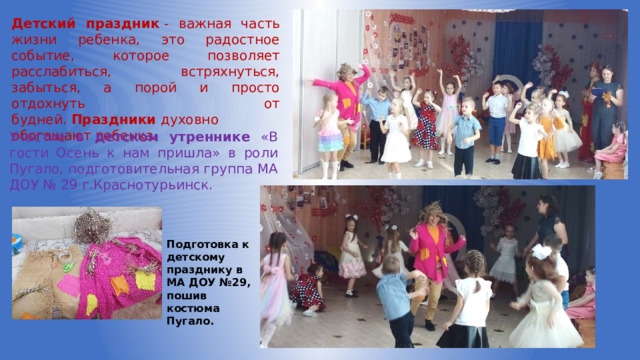 Детский праздник  - важная часть жизни ребенка, это радостное событие, которое позволяет расслабиться, встряхнуться, забыться, а порой и просто отдохнуть от будней.  Праздники  духовно обогащают ребенка.   Участие в детском утреннике «В гости Осень к нам пришла» в роли Пугало, подготовительная группа МА ДОУ № 29 г.Краснотурьинск. Подготовка к детскому празднику в МА ДОУ №29, пошив костюма Пугало. 