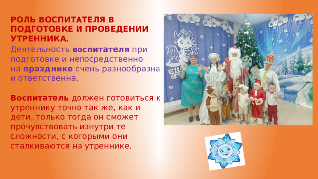 РОЛЬ ВОСПИТАТЕЛЯ В ПОДГОТОВКЕ И ПРОВЕДЕНИИ УТРЕННИКА . Деятельность  воспитателя  при подготовке и непосредственно на  празднике  очень разнообразна и ответственна. Воспитатель  должен готовиться к утреннику точно так же, как и дети, только тогда он сможет прочувствовать изнутри те сложности, с которыми они сталкиваются на утреннике. 