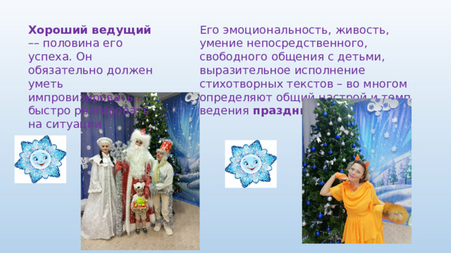 Его эмоциональность, живость, умение непосредственного, свободного общения с детьми, выразительное исполнение стихотворных текстов – во многом определяют общий настрой и темп ведения  праздника. Хороший ведущий –– половина его успеха. Он обязательно должен уметь импровизировать, быстро реагировать на ситуации. 