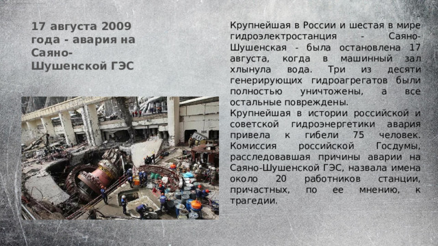 17 августа 2009 года - авария на Саяно-Шушенской ГЭС Крупнейшая в России и шестая в мире гидроэлектростанция - Саяно-Шушенская - была остановлена 17 августа, когда в машинный зал хлынула вода. Три из десяти генерирующих гидроагрегатов были полностью уничтожены, а все остальные повреждены. Крупнейшая в истории российской и советской гидроэнергетики авария привела к гибели 75 человек. Комиссия российской Госдумы, расследовавшая причины аварии на Саяно-Шушенской ГЭС, назвала имена около 20 работников станции, причастных, по ее мнению, к трагедии. 