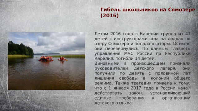 Гибель школьников на Сямозере (2016) Летом 2016 года в Карелии группа из 47 детей с инструкторами шла на лодках по озеру Сямозеро и попала в шторм. 18 июня они перевернулись. По данным Главного управления МЧС России по Республике Карелия, погибли 14 детей. Виновными в произошедшем признали руководителей детского лагеря, они получили по девять с половиной лет лишения свободы в колонии общего режима. Также трагедия привела к тому, что с 1 января 2017 года в России начал действовать закон, устанавливающий единые требования к организации детского отдыха. 