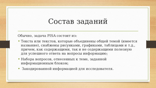 Состав заданий Обычно, задача PISA состоит из: Текста или текстов, которые объединены общей темой (имеется название), снабжены рисунками, графиками, таблицами и т.д., причем, как содержащими, так и не содержащими полезную для успешного ответа на вопросы информацию; Набора вопросов, отнесенных к теме, заданной информационным блоком;  Закодированной информацией для исследователя. 