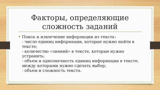 Факторы, определяющие сложность заданий Поиск и извлечение информации из текста:  - число единиц информации, которые нужно найти в тексте;  - количество «зияний» в тексте, которые нужно устранить;  - объем и однозначность единиц информации в тексте, между которыми нужно сделать выбор;  - объем и сложность текста. 