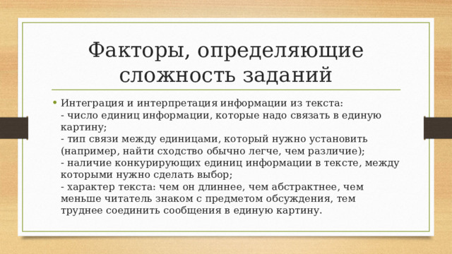 Факторы, определяющие сложность заданий Интеграция и интерпретация информации из текста:  - число единиц информации, которые надо связать в единую картину;  - тип связи между единицами, который нужно установить (например, найти сходство обычно легче, чем различие);  - наличие конкурирующих единиц информации в тексте, между которыми нужно сделать выбор;  - характер текста: чем он длиннее, чем абстрактнее, чем меньше читатель знаком с предметом обсуждения, тем труднее соединить сообщения в единую картину. 