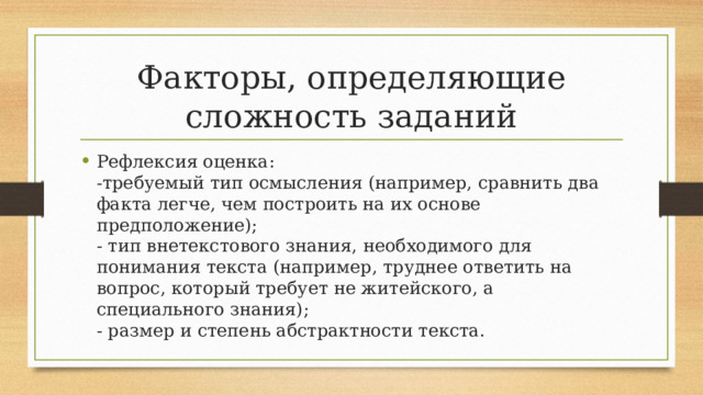 Факторы, определяющие сложность заданий Рефлексия оценка:  -требуемый тип осмысления (например, сравнить два факта легче, чем построить на их основе предположение);  - тип внетекстового знания, необходимого для понимания текста (например, труднее ответить на вопрос, который требует не житейского, а специального знания);  - размер и степень абстрактности текста. 