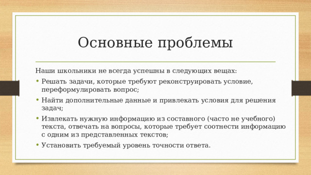 Основные проблемы Наши школьники не всегда успешны в следующих вещах: Решать задачи, которые требуют реконструировать условие, переформулировать вопрос; Найти дополнительные данные и привлекать условия для решения задач; Извлекать нужную информацию из составного (часто не учебного) текста, отвечать на вопросы, которые требует соотнести информацию с одним из представленных текстов; Установить требуемый уровень точности ответа. 