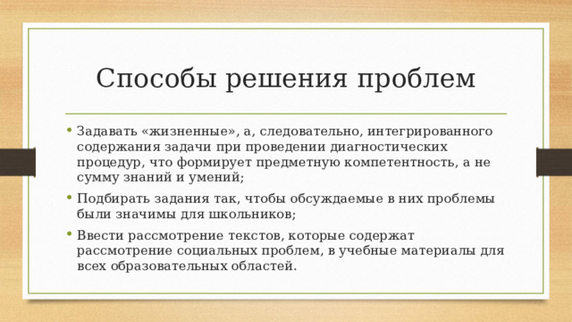 Способы решения проблем Задавать «жизненные», а, следовательно, интегрированного содержания задачи при проведении диагностических процедур, что формирует предметную компетентность, а не сумму знаний и умений; Подбирать задания так, чтобы обсуждаемые в них проблемы были значимы для школьников; Ввести рассмотрение текстов, которые содержат рассмотрение социальных проблем, в учебные материалы для всех образовательных областей. 