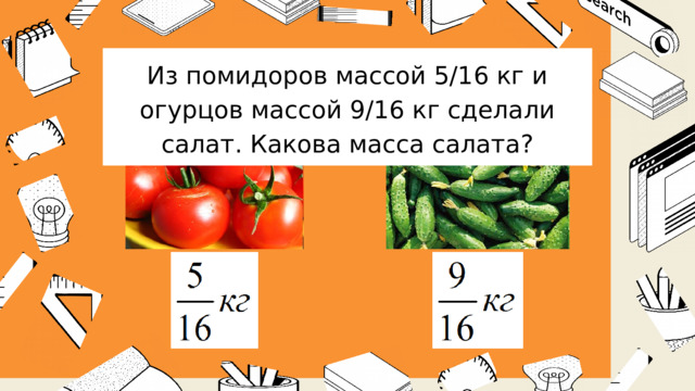 Из помидоров массой 5/16 кг и огурцов массой 9/16 кг сделали салат. Какова масса салата? 