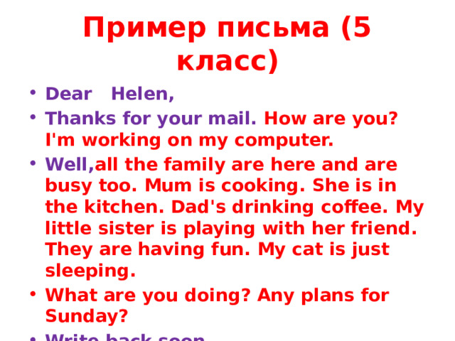 Пример письма (5 класс) Dear Helen, Thanks for your mail. How are you? I'm working on my computer. Well, all the family are here and are busy too. Mum is cooking. She is in the kitchen. Dad's drinking coffee. My little sister is playing with her friend. They are having fun. My cat is just sleeping. What are you doing? Any plans for Sunday? Write back soon. Love, Ben   