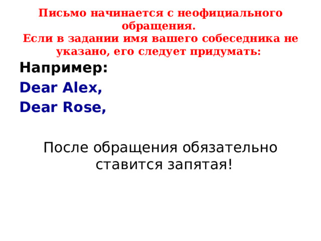   Письмо начинается с неофициального обращения.  Если в задании имя вашего собеседника не указано, его следует придумать:   Например: Dear Alex, Dear Rose,  После обращения обязательно ставится запятая! 