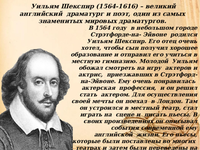  Уильям Шекспир (1564-1616) – великий английский драматург и поэт, один из самых знаменитых мировых драматургов.  В 1564 году в небольшом городе Стрэтфорде-на- Эйвоне родился Уильям Шекспир. Его отец очень хотел, чтобы сын получил хорошее образование и отправил его учиться в местную гимназию. Молодой Уильям обожал смотреть на игру актеров и актрис, приезжавших в Стрэтфорд-на-Эйвоне. Ему очень понравилась актерская профессия, и он решил стать актером. Для осуществления своей мечты он поехал в Лондон. Там он устроился в местный театр, стал играть на сцене и писать пьесы. В своих произведениях он описывал события современной ему английской жизни. Его пьесы, которые были поставлены во многих театрах и затем были переведены на многие языки и принесли Шекспиру большую популярность. Его перу принадлежит 12 трагедий, 16 комедий,6 исторических хроник,4 поэмы и 154 сонеты . 