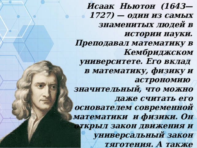 Исаак Ньютон (1643—1727) — один из самых знаменитых людей в истории науки. Преподавал математику в Кембриджском университете. Его вклад в математику, физику и астрономию значительный, что можно даже считать его основателем современной математики и физики. Он открыл закон движения и универсальный закон тяготения. А также изучал свет и цвета и сделал вывод, что белый цвет состоит из многих различных цветов известных, как спектр. 