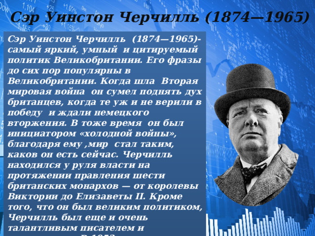 Сэр Уинстон Черчилль (1874—1965) Сэр Уинстон Черчилль (1874—1965)- самый яркий, умный и цитируемый политик Великобритании. Его фразы до сих пор популярны в Великобритании. Когда шла Вторая мировая война он сумел поднять дух британцев, когда те уж и не верили в победу и ждали немецкого вторжения. В тоже время он был инициатором «холодной войны», благодаря ему ,мир стал таким, каков он есть сейчас. Черчилль находился у руля власти на протяжении правления шести британских монархов — от королевы Виктории до Елизаветы II. Кроме того, что он был великим политиком, Черчилль был еще и очень талантливым писателем и журналистом В 1953 году получил Нобелевскую премию по литературе . Он также стал почетным членом Британской академии наук. 