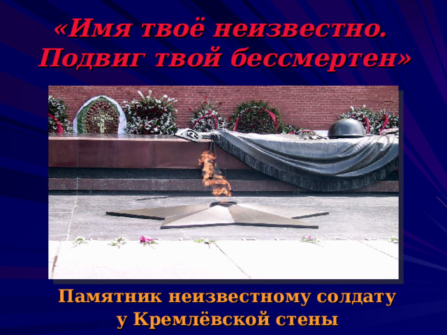 «Имя твоё неизвестно.  Подвиг твой бессмертен»  Памятник неизвестному солдату у Кремлёвской стены 