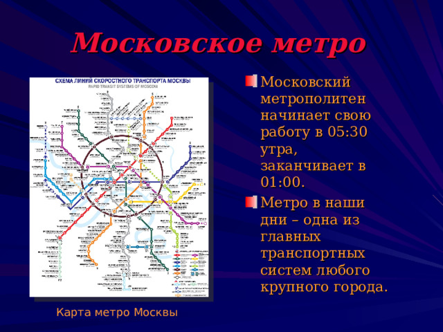 Московское метро  Московский метрополитен начинает свою работу в 05:30 утра, заканчивает в 01:00. Метро в наши дни – одна из главных транспортных систем любого крупного города. Карта метро Москвы 