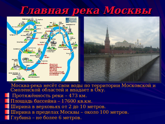 Главная река Москвы  Москва-река несёт свои воды по территории Московской и Смоленской областей и впадает в Оку.  Протяжённость реки – 473 км. Площадь бассейна – 17600 кв.км. Ширина в верховьях от 2 до 10 метров. Ширина в пределах Москвы – около 100 метров. Глубина – не более 6 метров. 