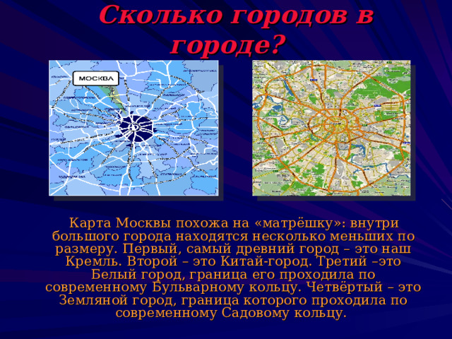  Сколько городов в городе?  Карта Москвы похожа на «матрёшку»: внутри большого города находятся несколько меньших по размеру. Первый, самый древний город – это наш Кремль. Второй – это Китай-город. Третий –это Белый город, граница его проходила по современному Бульварному кольцу. Четвёртый – это Земляной город, граница которого проходила по современному Садовому кольцу. 