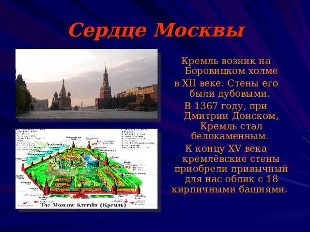 Сердце Москвы Кремль возник на Боровицком холме в XII  веке. Стены его были дубовыми. В 1367 году, при Дмитрии Донском, Кремль стал белокаменным. К концу XV века кремлёвские стены приобрели привычный для нас облик с 18 кирпичными башнями. 