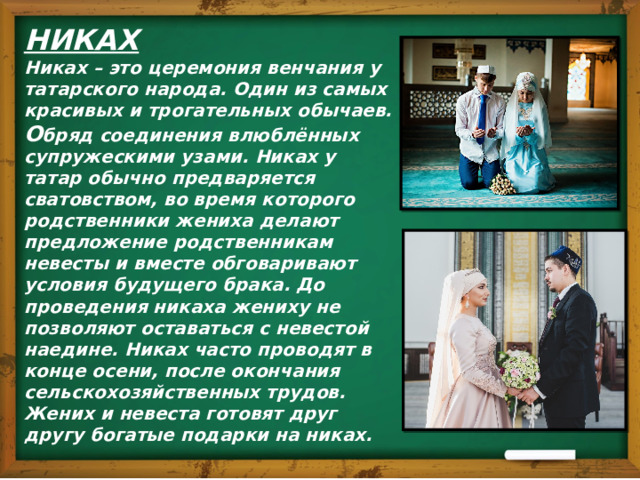 НИКАХ Никах – это церемония венчания у татарского народа. Один из самых красивых и трогательных обычаев. О бряд соединения влюблённых супружескими узами. Никах у татар обычно предваряется сватовством, во время которого родственники жениха делают предложение родственникам невесты и вместе обговаривают условия будущего брака. До проведения никаха жениху не позволяют оставаться с невестой наедине. Никах часто проводят в конце осени, после окончания сельскохозяйственных трудов. Жених и невеста готовят друг другу богатые подарки на никах.  
