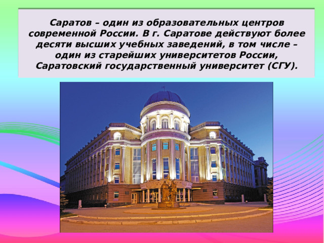 Саратов – один из образовательных центров современной России. В г. Саратове действуют более десяти высших учебных заведений, в том числе – один из старейших университетов России, Саратовский государственный университет (СГУ). 