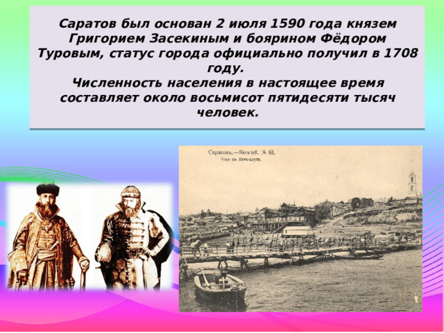 Саратов был основан 2 июля 1590 года князем Григорием Засекиным и боярином Фёдором Туровым, статус города официально получил в 1708 году.  Численность населения в настоящее время составляет около восьмисот пятидесяти тысяч человек. 
