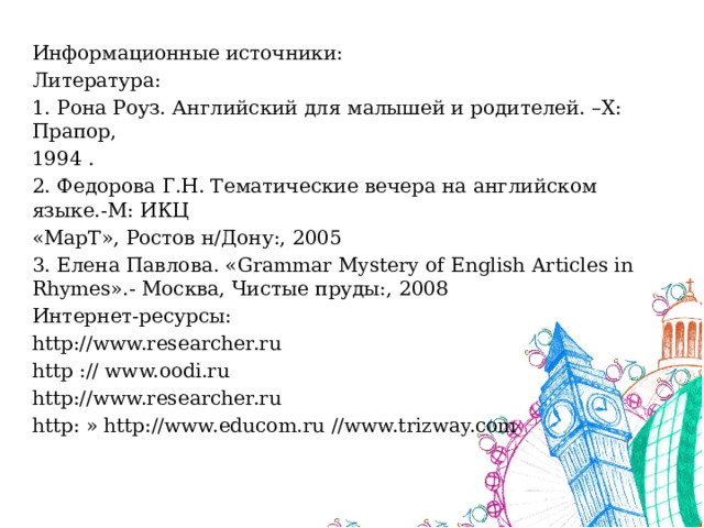 Информационные источники: Литература: 1. Рона Роуз. Английский для малышей и родителей. –Х: Прапор, 1994 . 2. Федорова Г.Н. Тематические вечера на английском языке.-М: ИКЦ «МарТ», Ростов н/Дону:, 2005 3. Елена Павлова. «Grammar Mystery of English Articles in Rhymes».- Москва, Чистые пруды:, 2008 Интернет-ресурсы: http://www.researcher.ru http :// www.oodi.ru http://www.researcher.ru http: » http://www.educom.ru //www.trizway.com 