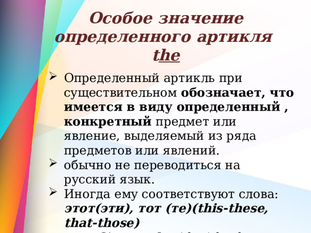 Особое значение определенного артикля  t he Определенный артикль при существительном обозначает, что имеется в виду определенный , конкретный предмет или явление, выделяемый из ряда предметов или явлений. обычно не переводиться на русский язык. Иногда ему соответствуют слова:  этот(эти),  тот (те)(this-these, that-those) Give me the (that) book. 