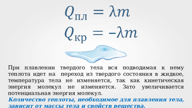 При плавлении твердого тела вся подводимая к нему теплота идет на переход из твердого состояния в жидкое, температура тела не изменяется, так как кинетическая энергия молекул не изменяется. Зато увеличивается потенциальная энергия молекул. Количество теплоты, необходимое для плавления тела, зависит от массы тела и свойств вещества. 