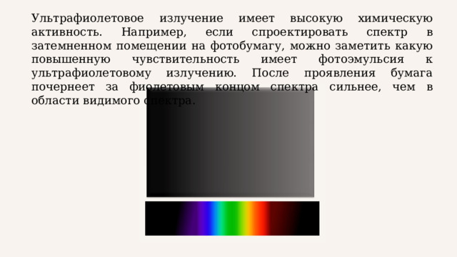 Ультрафиолетовое излучение имеет высокую химическую активность. Например, если спроектировать спектр в затемненном помещении на фотобумагу, можно заметить какую повышенную чувствительность имеет фотоэмульсия к ультрафиолетовому излучению. После проявления бумага почернеет за фиолетовым концом спектра сильнее, чем в области видимого спектра. 