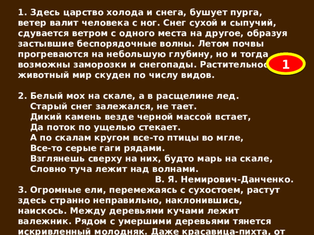 1. Здесь царство холода и снега, бушует пурга, ветер валит человека с ног. Снег сухой и сыпучий, сдувается ветром с одного места на другое, образуя застывшие беспорядочные волны. Летом почвы прогреваются на небольшую глубину, но и тогда возможны заморозки и снегопады. Растительность и животный мир скуден по числу видов.  2. Белый мох на скале, а в расщелине лед.  Старый снег залежался, не тает.  Дикий камень везде черной массой встает,  Да поток по ущелью стекает.  А по скалам кругом все-то птицы во мгле,  Все-то серые гаги рядами.  Взглянешь сверху на них, будто марь на скале,  Словно туча лежит над волнами. В. Я. Немирович-Данченко. 3. Огромные ели, перемежаясь с сухостоем, растут здесь странно неправильно, наклонившись, наискось. Между деревьями кучами лежит валежник. Рядом с умершими деревьями тянется искривленный молодняк. Даже красавица-пихта, от стройных пирамидальных очертаний которой на Южном Урале трудно отвести глаза, здесь, среди хаоса, теряет красоту. Тишина. Нигде не слышно пения птиц. 3 2 1 