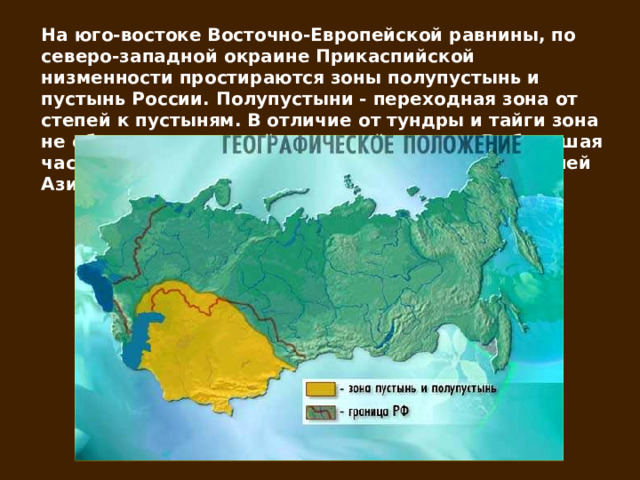 На юго-востоке Восточно-Европейской равнины, по северо-западной окраине Прикаспийской низменности простираются зоны полупустынь и пустынь России. Полупустыни - переходная зона от степей к пустыням. В отличие от тундры и тайги зона не образует сплошной широтной полосы. Ее большая часть осталась на территории Казахстана и Средней Азии. 