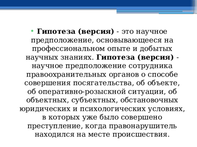 Гипотеза (версия) - это научное предположение, основывающееся на профессиональном опыте и добытых научных знаниях. Гипотеза (версия) - научное предположение сотрудника правоохранительных органов о способе совершения посягательства, об объекте, об оперативно-розыскной ситуации, об объектных, субъектных, обстановочных юридических и психологических условиях, в которых уже было совершено преступление, когда правонарушитель находился на месте происшествия. 