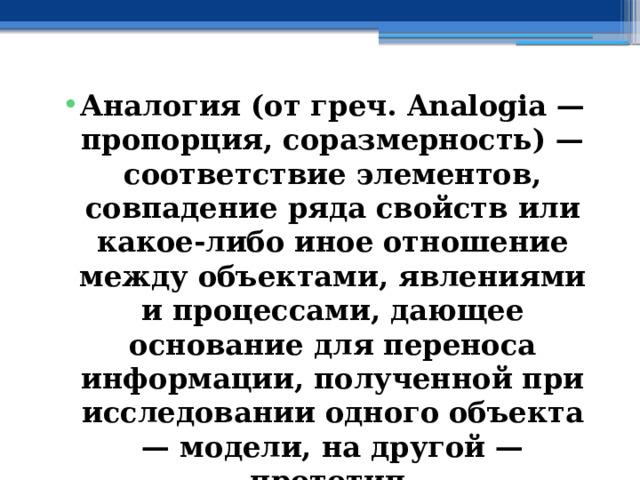 Аналогия (от греч. Analogia — пропорция, соразмерность) — соответствие элементов, совпадение ряда свойств или какое-либо иное отношение между объектами, явлениями и процессами, дающее основание для переноса информации, полученной при исследовании одного объекта — модели, на другой — прототип. 