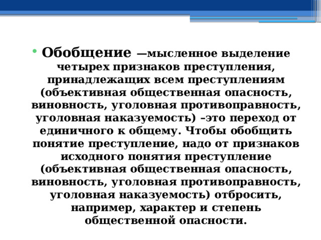 Обобщение —мысленное выделение четырех признаков преступления, принадлежащих всем преступлениям (объективная общественная опасность, виновность, уголовная противоправность, уголовная наказуемость) –это переход от единичного к общему. Чтобы обобщить понятие преступление, надо от признаков исходного понятия преступление (объективная общественная опасность, виновность, уголовная противоправность, уголовная наказуемость) отбросить, например, характер и степень общественной опасности. 