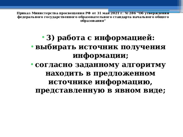   Приказ Министерства просвещения РФ от 31 мая 2021 г. № 286 “Об утверждении федерального государственного образовательного стандарта начального общего образования”   3) работа с информацией: выбирать источник получения информации; согласно заданному алгоритму находить в предложенном источнике информацию, представленную в явном виде; 